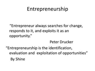 Entrepreneurship
“Entrepreneur always searches for change,
responds to it, and exploits it as an
opportunity.”
Peter Drucker
“Entrepreneurship is the identification,
evaluation and exploitation of opportunities”
By Shine
 