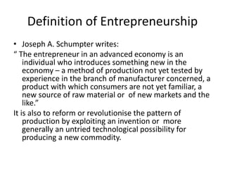 Definition of Entrepreneurship
• Joseph A. Schumpter writes:
“ The entrepreneur in an advanced economy is an
individual who introduces something new in the
economy – a method of production not yet tested by
experience in the branch of manufacturer concerned, a
product with which consumers are not yet familiar, a
new source of raw material or of new markets and the
like.”
It is also to reform or revolutionise the pattern of
production by exploiting an invention or more
generally an untried technological possibility for
producing a new commodity.
 