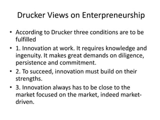 Drucker Views on Enterpreneurship
• According to Drucker three conditions are to be
fulfilled
• 1. Innovation at work. It requires knowledge and
ingenuity. It makes great demands on diligence,
persistence and commitment.
• 2. To succeed, innovation must build on their
strengths.
• 3. Innovation always has to be close to the
market focused on the market, indeed market-
driven.
 