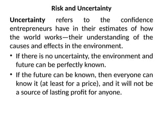 Risk and Uncertainty
Uncertainty refers to the confidence
entrepreneurs have in their estimates of how
the world works—their understanding of the
causes and effects in the environment.
• If there is no uncertainty, the environment and
future can be perfectly known.
• If the future can be known, then everyone can
know it (at least for a price), and it will not be
a source of lasting profit for anyone.
 