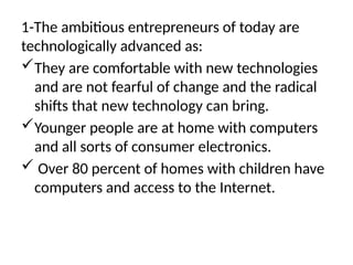 1-The ambitious entrepreneurs of today are
technologically advanced as:
They are comfortable with new technologies
and are not fearful of change and the radical
shifts that new technology can bring.
Younger people are at home with computers
and all sorts of consumer electronics.
 Over 80 percent of homes with children have
computers and access to the Internet.
 