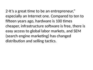 2-It’s a great time to be an entrepreneur,”
especially an Internet one. Compared to ten to
fifteen years ago, hardware is 100 times
cheaper, infrastructure software is free, there is
easy access to global labor markets, and SEM
(search engine marketing) has changed
distribution and selling tactics.
 