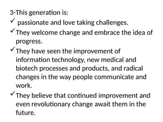 3-This generation is:
 passionate and love taking challenges.
They welcome change and embrace the idea of
progress.
They have seen the improvement of
information technology, new medical and
biotech processes and products, and radical
changes in the way people communicate and
work.
They believe that continued improvement and
even revolutionary change await them in the
future.
 