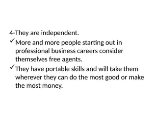4-They are independent.
More and more people starting out in
professional business careers consider
themselves free agents.
They have portable skills and will take them
wherever they can do the most good or make
the most money.
 