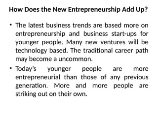 How Does the New Entrepreneurship Add Up?
• The latest business trends are based more on
entrepreneurship and business start-ups for
younger people. Many new ventures will be
technology based. The traditional career path
may become a uncommon.
• Today’s younger people are more
entrepreneurial than those of any previous
generation. More and more people are
striking out on their own.
 