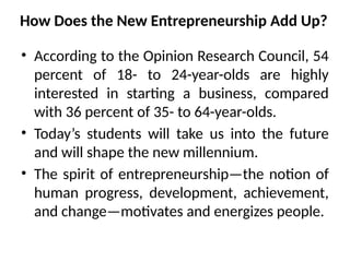How Does the New Entrepreneurship Add Up?
• According to the Opinion Research Council, 54
percent of 18- to 24-year-olds are highly
interested in starting a business, compared
with 36 percent of 35- to 64-year-olds.
• Today’s students will take us into the future
and will shape the new millennium.
• The spirit of entrepreneurship—the notion of
human progress, development, achievement,
and change—motivates and energizes people.
 
