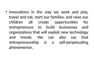 • Innovations in the way we work and play,
travel and eat, start our families, and raise our
children all create opportunities for
entrepreneurs to build businesses and
organizations that will exploit new technology
and trends. We can also say that
entrepreneurship is a self-perpetuating
phenomenon.
 