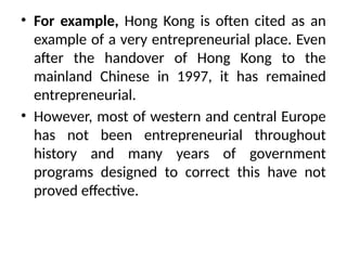 • For example, Hong Kong is often cited as an
example of a very entrepreneurial place. Even
after the handover of Hong Kong to the
mainland Chinese in 1997, it has remained
entrepreneurial.
• However, most of western and central Europe
has not been entrepreneurial throughout
history and many years of government
programs designed to correct this have not
proved effective.
 