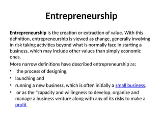 Entrepreneurship
Entrepreneurship is the creation or extraction of value. With this
definition, entrepreneurship is viewed as change, generally involving
in risk taking activities beyond what is normally face in starting a
business, which may include other values than simply economic
ones.
More narrow definitions have described entrepreneurship as:
• the process of designing,
• launching and
• running a new business, which is often initially a small business,
• or as the "capacity and willingness to develop, organize and
manage a business venture along with any of its risks to make a
profit
 