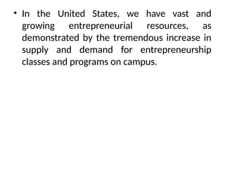 • In the United States, we have vast and
growing entrepreneurial resources, as
demonstrated by the tremendous increase in
supply and demand for entrepreneurship
classes and programs on campus.
 