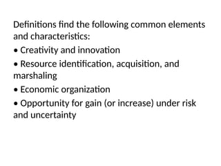 Definitions find the following common elements
and characteristics:
• Creativity and innovation
• Resource identification, acquisition, and
marshaling
• Economic organization
• Opportunity for gain (or increase) under risk
and uncertainty
 