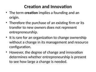 Creation and Innovation
• The term creation implies a founding and an
origin.
• Therefore the purchase of an existing firm or its
transfer to new owners does not represent
entrepreneurship.
• It is rare for an organization to change ownership
without a change in its management and resource
configuration.
• However, the degree of change and innovation
determines whether entrepreneurship is present
to see how large a change is needed.
 