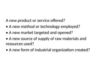 A new product or service offered?
• A new method or technology employed?
• A new market targeted and opened?
• A new source of supply of raw materials and
resources used?
• A new form of industrial organization created?
 