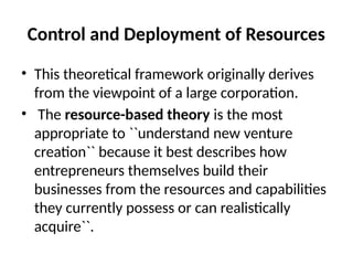 Control and Deployment of Resources
• This theoretical framework originally derives
from the viewpoint of a large corporation.
• The resource-based theory is the most
appropriate to ``understand new venture
creation`` because it best describes how
entrepreneurs themselves build their
businesses from the resources and capabilities
they currently possess or can realistically
acquire``.
 