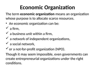 Economic Organization
The term economic organization means an organization
whose purpose is to allocate scarce resources.
• An economic organization can be:
 a firm,
 a business unit within a firm,
 a network of independent organizations,
 a social network,
or a not-for-profit organization (NPO).
Though it may seem impossible, even governments can
create entrepreneurial organizations under the right
conditions.
 