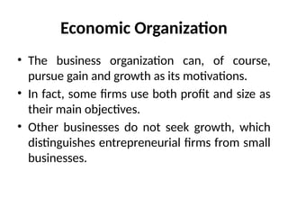 Economic Organization
• The business organization can, of course,
pursue gain and growth as its motivations.
• In fact, some firms use both profit and size as
their main objectives.
• Other businesses do not seek growth, which
distinguishes entrepreneurial firms from small
businesses.
 