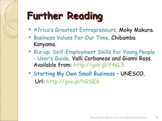 Further Reading
   Africa’s Greatest Entrepreneurs, Moky Makura.
   Business Values For Our Time, Chibamba
    Kanyama.
   Biz-up: Self-Employment Skills for Young People
    - User’s Guide, Valli Corbanese and Gianni Ross.
    Available from: http://goo.gl/f4KL5
   Starting My Own Small Business – UNESCO.
    Url: http://goo.gl/N2SE6




                          Entrepreneurship as a Career| Gabriel S Konayuma   10
 