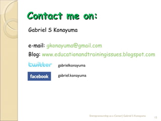 Contact me on:
Gabriel S Konayuma

e-mail: gkonayuma@gmail.com
Blog: www.educationandtrainingissues.blogspot.com
           gabrielkonayuma

           gabriel.konayuma




                              Entrepreneurship as a Career| Gabriel S Konayuma
                                                                                 12
 