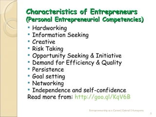 Characteristics of Entrepreneurs
(Personal Entrepreneurial Competencies)
  Hardworking
  Information Seeking
  Creative
  Risk Taking
  Opportunity Seeking & Initiative
  Demand for Efficiency & Quality
  Persistence
  Goal setting
  Networking
  Independence and self-confidence
 Read more from: http://goo.ql/KqV6B

                     Entrepreneurship as a Career| Gabriel S Konayuma
                                                                        3
 