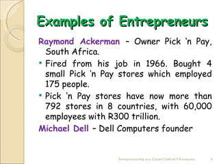 Examples of Entrepreneurs
Raymond Ackerman – Owner Pick ‘n Pay,
  South Africa.
 Fired from his job in 1966. Bought 4
  small Pick ‘n Pay stores which employed
  175 people.
 Pick ‘n Pay stores have now more than
  792 stores in 8 countries, with 60,000
  employees with R300 trillion.
Michael Dell – Dell Computers founder


                  Entrepreneurship as a Career| Gabriel S Konayuma   6
 