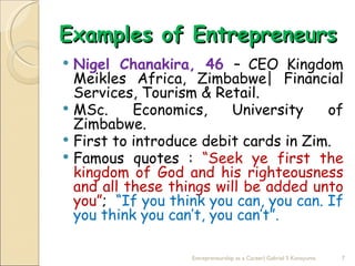 Examples of Entrepreneurs
 Nigel Chanakira, 46 – CEO Kingdom
  Meikles Africa, Zimbabwe| Financial
  Services, Tourism & Retail.
 MSc.     Economics,     University    of
  Zimbabwe.
 First to introduce debit cards in Zim.
 Famous quotes : “Seek ye first the
  kingdom of God and his righteousness
  and all these things will be added unto
  you”; “If you think you can, you can. If
  you think you can’t, you can’t”.

                   Entrepreneurship as a Career| Gabriel S Konayuma   7
 