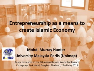 Entrepreneurship as a means to
create Islamic Economy
Mohd. Murray Hunter
University Malaysia Perlis (Unimap)
Paper presented to the 6th Annual Muslin World Conference,
Chowpraya Park Hotel, Bangkok, Thailand, 22nd May 2013.
 