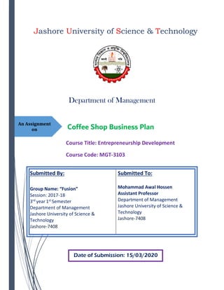 An Assignment
on
Department of Management
Jashore University of Science & Technology
Coffee Shop Business Plan
Course Title: Entrepreneurship Development
Course Code: MGT-3103
Submitted By:
Group Name: “Fusion”
Session: 2017-18
3rd
year 1st
Semester
Department of Management
Jashore University of Science &
Technology
Jashore-7408
Submitted To:
Mohammad Awal Hossen
Assistant Professor
Department of Management
Jashore University of Science &
Technology
Jashore-7408
Date of Submission: 15/03/2020
 