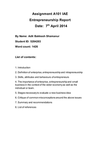 Assignment A101 IAE
Entrepreneurship Report
Date: 7th
April 2014
By Name: Adit Bakkesh Shamanur
Student ID: 5284203
Word count: 1426
List of contents:
1. Introduction
2. Definition of enterprise,entrepreneurship and intrapreneurship
3. Skills, attributes and behaviours of entrepreneurs
4. The importance of enterprise, entrepreneurship and small
business in the context of the wider economyas well as the
individual or team.
5. Stages necessaryto evaluate a new business idea
6. Critique of commonmisconceptions around the above issues
7. Summary and recommendations
8. List of references
 