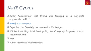  Junior Achievement (JA) Cyprus was founded as a non-profit
organization in 2011
 www.jacyprus.org.cy
 Organized the Creativity and Innovation Challenges
 Will be launching (and training for) the Company Program as from
September 2013
 Pilot
 Public, Technical, Private schools
JA-YE Cyprus
 