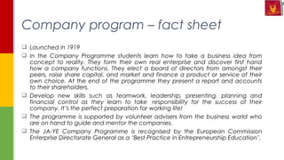  Launched in 1919
 In the Company Programme students learn how to take a business idea from
concept to reality. They form their own real enterprise and discover first hand
how a company functions. They elect a board of directors from amongst their
peers, raise share capital, and market and finance a product or service of their
own choice. At the end of the programme they present a report and accounts
to their shareholders.
 Develop new skills such as teamwork, leadership, presenting, planning and
financial control as they learn to take  responsibility for the success of their
company. It’s the perfect preparation for working life!
 The programme is supported by volunteer advisers from the business world who
are on hand to guide and mentor the companies.
 The JA-YE Company Programme is recognised by the European Commission
Enterprise Directorate General as a ‘Best Practice in Entrepreneurship Education’.
Company program – fact sheet
 