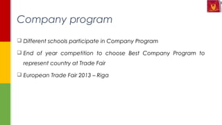  Different schools participate in Company Program
 End of year competition to choose Best Company Program to
represent country at Trade Fair
 European Trade Fair 2013 – Riga
Company program
 