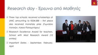  Three top schools: received scholarships at
UNIC amounting to €334,000 – first place
also received monetary prize (Γυμνάσιο
Λατσιών, Λύκειο Παλιομετόχου)
 Research Excellence Award for teachers,
School with Most Research Award (12
entries)
 Important Dates - September, February,
April
Research day - Έρευνα από Μαθητές
 