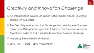  An international project of Junior Achievement-Young Enterprise
Europe (JA-YE Europe)
 The Creativity and Innovation Challenge is a one-day event where
more than 100 students aged 15-18 from across the country come
together in order to find a solution to a unique business challenge
 Hosted by the University of Nicosia
 2010 – 2011 – 2012 – 2013 (November)
Creativity and Innovation Challenge
 
