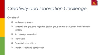 Consists of:
 Ice breaking session
 Students are grouped together (each group a mix of students from different
schools)
 A challenge is unveiled
 Team work
 Presentations and Jury
 Finalists – Year end competition
Creativity and Innovation Challenge
 