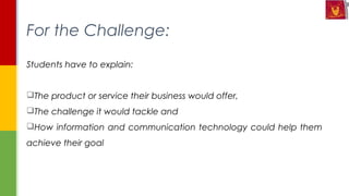 Students have to explain:
The product or service their business would offer,
The challenge it would tackle and
How information and communication technology could help them
achieve their goal
For the Challenge:
 