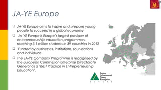  JA-YE Europe aims to inspire and prepare young
people to succeed in a global economy
  JA-YE Europe is Europe’s largest provider of
entrepreneurship education programmes,
reaching 3.1 million students in 39 countries in 2012
  Funded by businesses, institutions, foundations
and individuals
 The JA-YE Company Programme is recognised by
the European Commission Enterprise Directorate
General as a ‘Best Practice in Entrepreneurship
Education’.
JA-YE Europe
 
