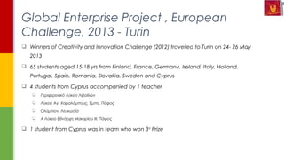  Winners of Creativity and Innovation Challenge (2012) travelled to Turin on 24- 26 May
2013
 65 students aged 15-18 yrs from Finland, France, Germany, Ireland, Italy, Holland,
Portugal, Spain, Romania, Slovakia, Sweden and Cyprus
 4 students from Cyprus accompanied by 1 teacher
 Περιφερειακό Λύκειο Λιβαδιών
 Λύκειο Αγ. Χαραλάμπους, Έμπα, Πάφος
 Ολύμπιον, Λευκωσία
 Α Λύκειο Εθνάρχη Μακαρίου ΙΙΙ, Πάφος
 1 student from Cyprus was in team who won 3rd
Prize
Global Enterprise Project , European
Challenge, 2013 - Turin
 