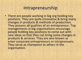 Intrapreneurship
• There are people working in big org holding key
positions. They are quite innovative & bring many
changes in products & methods of production.
They possess all qualities of an entrepreneur. Top
managements in big organisations encourage
people holding key positions to come out with
new ideas so that they can bring some changes in
products & services. They are also known as
enter corporate entrepreneurs or intraprenuers.
They serve as champions to others in the
organisation.
 
