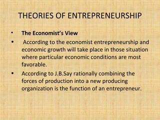 THEORIES OF ENTREPRENEURSHIP
• The Economist’s View
• According to the economist entrepreneurship and
economic growth will take place in those situation
where particular economic conditions are most
favorable.
• According to J.B.Say rationally combining the
forces of production into a new producing
organization is the function of an entrepreneur.
 