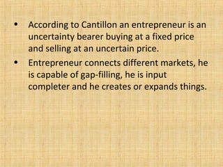 • According to Cantillon an entrepreneur is an
uncertainty bearer buying at a fixed price
and selling at an uncertain price.
• Entrepreneur connects different markets, he
is capable of gap-filling, he is input
completer and he creates or expands things.
 