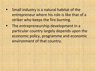 • Small industry is a natural habitat of the
entrepreneur where his role is like that of a
striker who keeps the fire burning.
• The entrepreneurship development in a
particular country largely depends upon the
economic policy, programme and economic
environment of that country.
 