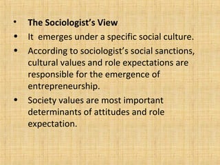 • The Sociologist’s View
• It emerges under a specific social culture.
• According to sociologist’s social sanctions,
cultural values and role expectations are
responsible for the emergence of
entrepreneurship.
• Society values are most important
determinants of attitudes and role
expectation.
 