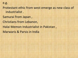 e.g.
Protestant ethic from west emerge as new class of
industrialist .
Samurai from Japan ,
Christians from Lebanon,
Halai Memon Industrialist in Pakistan ,
Marwaris & Parsis in India
 
