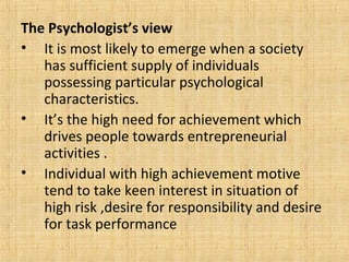 The Psychologist’s view
• It is most likely to emerge when a society
has sufficient supply of individuals
possessing particular psychological
characteristics.
• It’s the high need for achievement which
drives people towards entrepreneurial
activities .
• Individual with high achievement motive
tend to take keen interest in situation of
high risk ,desire for responsibility and desire
for task performance
 