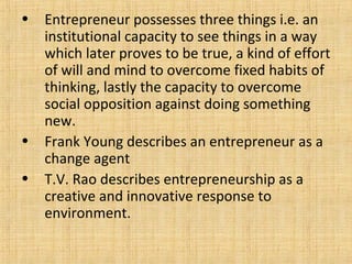 • Entrepreneur possesses three things i.e. an
institutional capacity to see things in a way
which later proves to be true, a kind of effort
of will and mind to overcome fixed habits of
thinking, lastly the capacity to overcome
social opposition against doing something
new.
• Frank Young describes an entrepreneur as a
change agent
• T.V. Rao describes entrepreneurship as a
creative and innovative response to
environment.
 