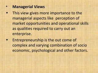 • Managerial Views
• This view gives more importance to the
managerial aspects like perception of
market opportunities and operational skills
as qualities required to carry out an
enterprise.
• Entrepreneurship is the out come of
complex and varying combination of socio
economic, psychological and other factors.
 
