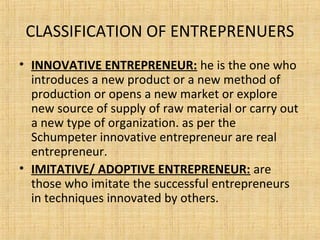 CLASSIFICATION OF ENTREPRENUERS
• INNOVATIVE ENTREPRENEUR: he is the one who
introduces a new product or a new method of
production or opens a new market or explore
new source of supply of raw material or carry out
a new type of organization. as per the
Schumpeter innovative entrepreneur are real
entrepreneur.
• IMITATIVE/ ADOPTIVE ENTREPRENEUR: are
those who imitate the successful entrepreneurs
in techniques innovated by others.
 