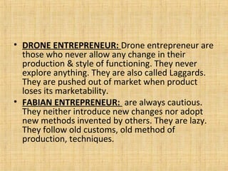 • DRONE ENTREPRENEUR: Drone entrepreneur are
those who never allow any change in their
production & style of functioning. They never
explore anything. They are also called Laggards.
They are pushed out of market when product
loses its marketability.
• FABIAN ENTREPRENEUR: are always cautious.
They neither introduce new changes nor adopt
new methods invented by others. They are lazy.
They follow old customs, old method of
production, techniques.
 