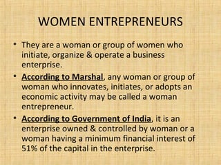 WOMEN ENTREPRENEURS
• They are a woman or group of women who
initiate, organize & operate a business
enterprise.
• According to Marshal, any woman or group of
woman who innovates, initiates, or adopts an
economic activity may be called a woman
entrepreneur.
• According to Government of India, it is an
enterprise owned & controlled by woman or a
woman having a minimum financial interest of
51% of the capital in the enterprise.
 