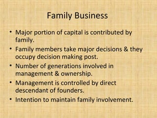 Family Business
• Major portion of capital is contributed by
family.
• Family members take major decisions & they
occupy decision making post.
• Number of generations involved in
management & ownership.
• Management is controlled by direct
descendant of founders.
• Intention to maintain family involvement.
 